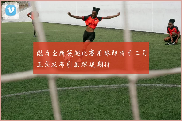 彪马全新英超比赛用球即将于三月正式发布引发球迷期待