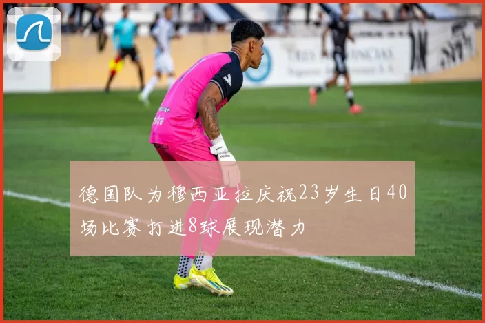 德国队为穆西亚拉庆祝23岁生日40场比赛打进8球展现潜力
