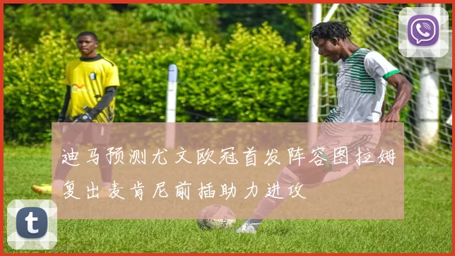 迪马预测尤文欧冠首发阵容图拉姆复出麦肯尼前插助力进攻