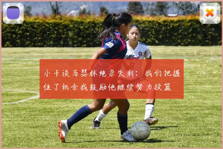 小卡谈马瑟林绝杀失利：我们把握住了机会我鼓励他继续努力投篮