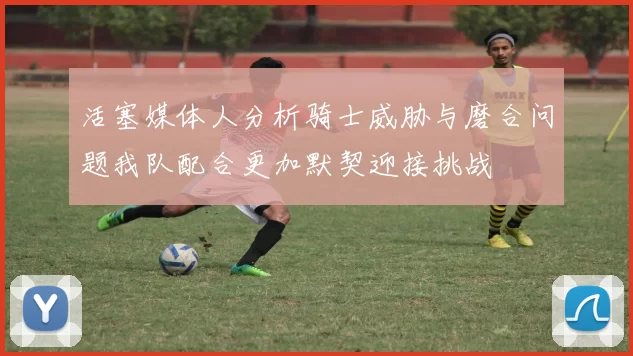 活塞媒体人分析骑士威胁与磨合问题我队配合更加默契迎接挑战