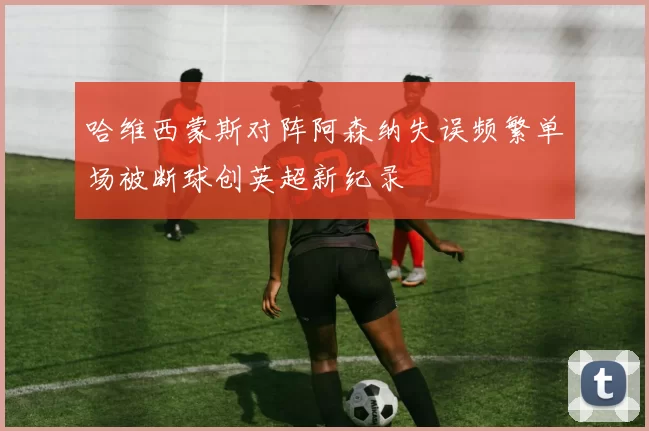 哈维西蒙斯对阵阿森纳失误频繁单场被断球创英超新纪录
