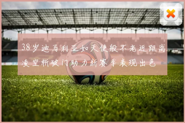 38岁迪马利亚如天使般不老近距离凌空斩破门助力新赛季表现出色