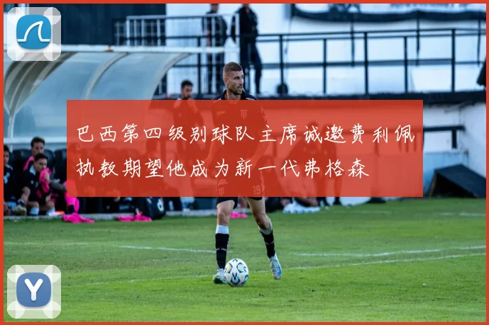 巴西第四级别球队主席诚邀费利佩执教期望他成为新一代弗格森