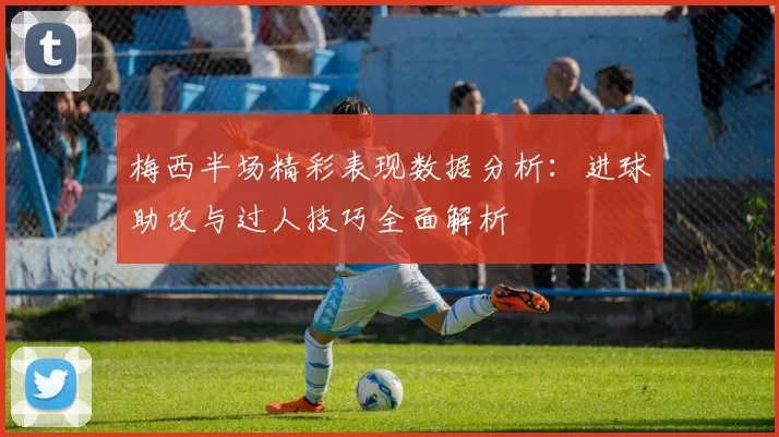 梅西半场精彩表现数据分析：进球助攻与过人技巧全面解析