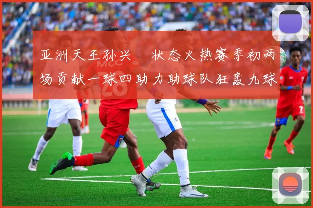 亚洲天王孙兴慜状态火热赛季初两场贡献一球四助力助球队狂轰九球