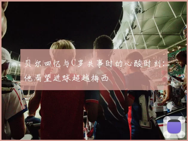 贝尔回忆与C罗共事时的心酸时刻：他渴望进球超越梅西