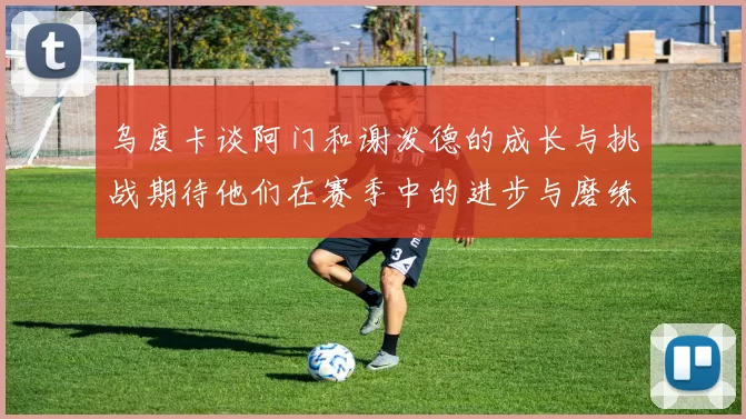 乌度卡谈阿门和谢泼德的成长与挑战期待他们在赛季中的进步与磨练