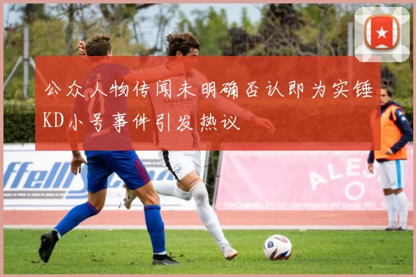 公众人物传闻未明确否认即为实锤KD小号事件引发热议