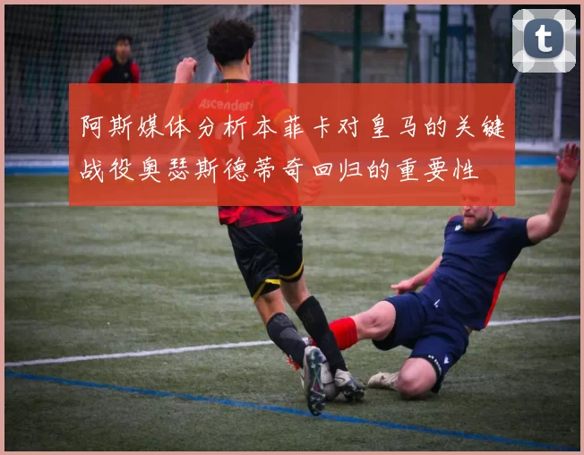 阿斯媒体分析本菲卡对皇马的关键战役奥瑟斯德蒂奇回归的重要性