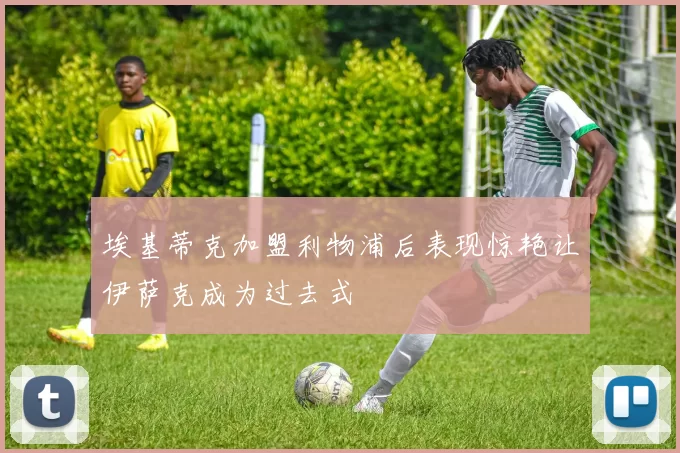 埃基蒂克加盟利物浦后表现惊艳让伊萨克成为过去式