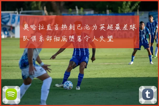 奥哈拉直言热刺已沦为英超最差球队俱乐部彻底堕落令人失望