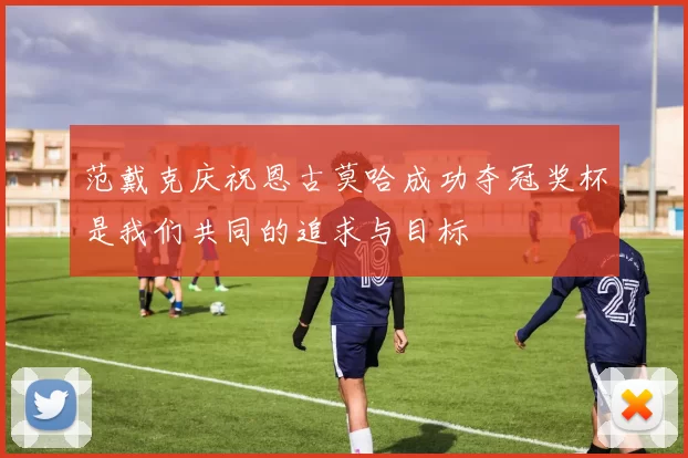 范戴克庆祝恩古莫哈成功夺冠奖杯是我们共同的追求与目标