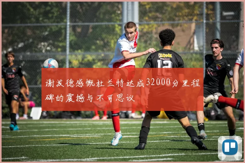谢泼德感慨杜兰特达成32000分里程碑的震撼与不可思议