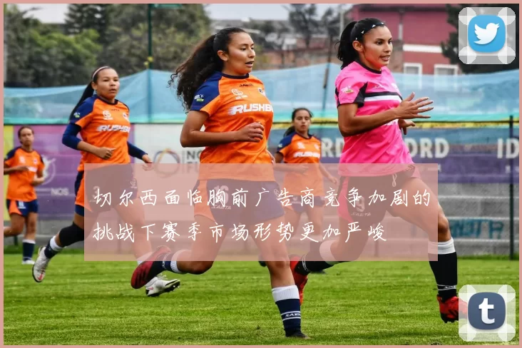 切尔西面临胸前广告商竞争加剧的挑战下赛季市场形势更加严峻