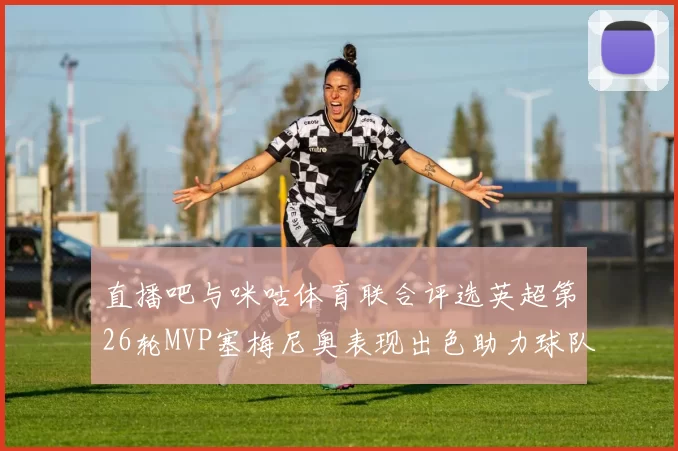 直播吧与咪咕体育联合评选英超第26轮MVP塞梅尼奥表现出色助力球队