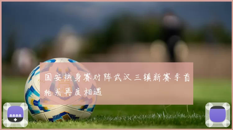 国安热身赛对阵武汉三镇新赛季首轮或再度相遇