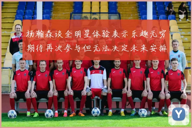 杨瀚森谈全明星体验表示乐趣无穷期待再次参与但无法决定未来安排