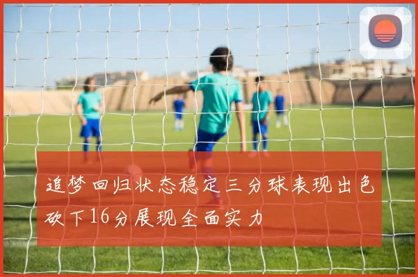 追梦回归状态稳定三分球表现出色砍下16分展现全面实力