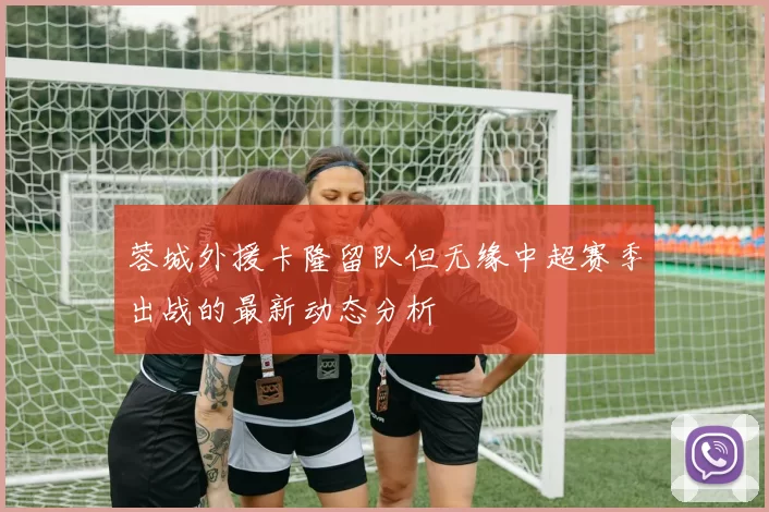 蓉城外援卡隆留队但无缘中超赛季出战的最新动态分析