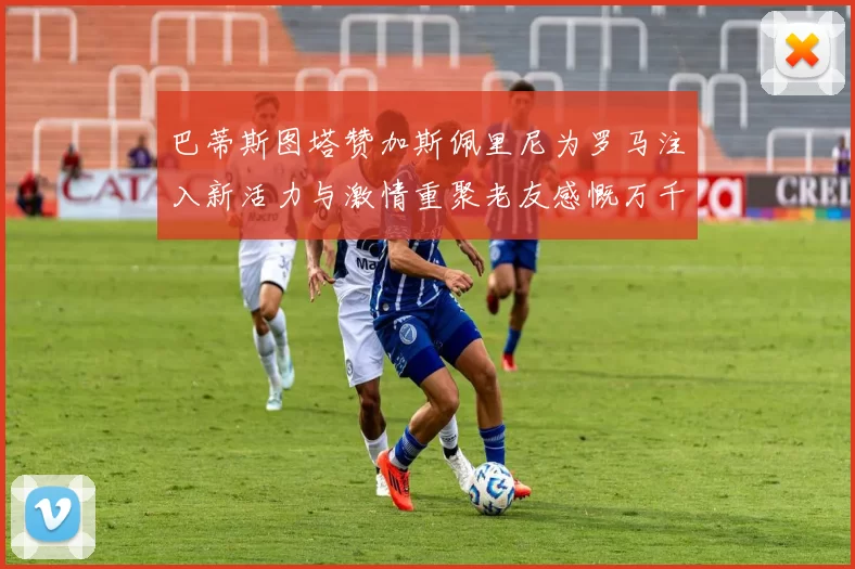 巴蒂斯图塔赞加斯佩里尼为罗马注入新活力与激情重聚老友感慨万千