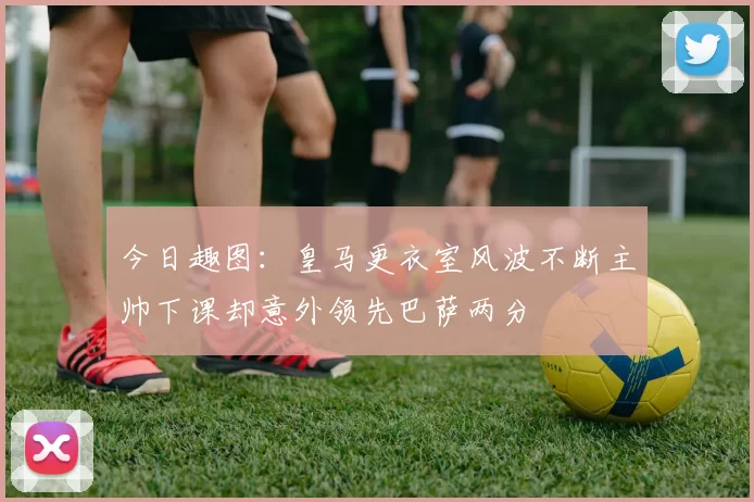 今日趣图：皇马更衣室风波不断主帅下课却意外领先巴萨两分