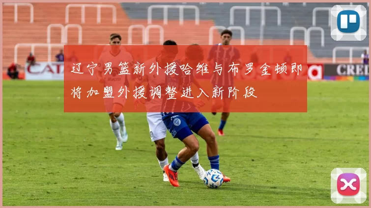 辽宁男篮新外援哈维与布罗金顿即将加盟外援调整进入新阶段