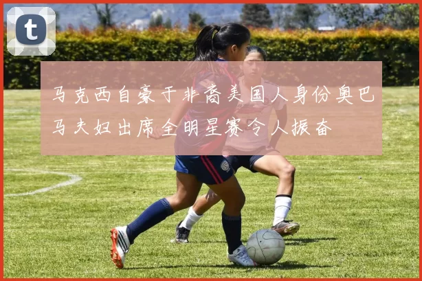 马克西自豪于非裔美国人身份奥巴马夫妇出席全明星赛令人振奋
