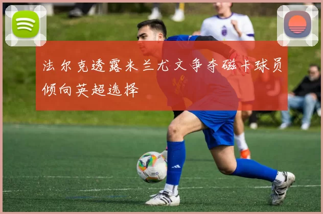 法尔克透露米兰尤文争夺磁卡球员倾向英超选择