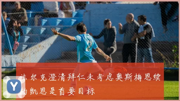法尔克澄清拜仁未考虑奥斯梅恩续约凯恩是首要目标