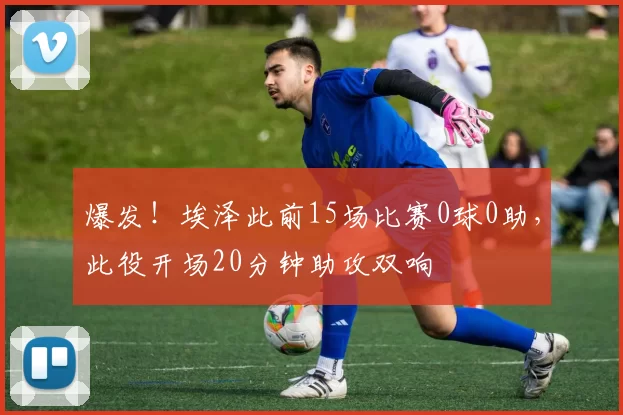 爆发！埃泽此前15场比赛0球0助，此役开场20分钟助攻双响