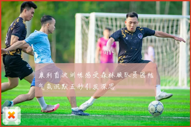 康利首次训练感受森林狼队员团结气氛沉默五秒引发深思
